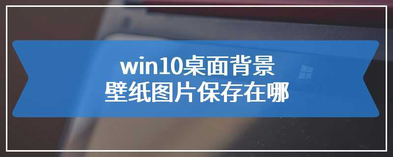 win10桌面背景壁纸图片保存在哪