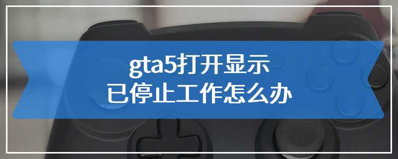 gta5打开显示已停止工作怎么办