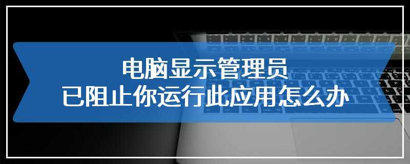 电脑显示管理员已阻止你运行此应用怎么办