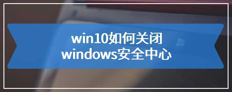 win10如何关闭windows安全中心
