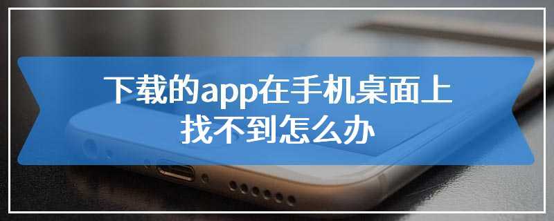 下载的app在手机桌面上找不到怎么办