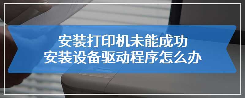 安装打印机未能成功安装设备驱动程序怎么办