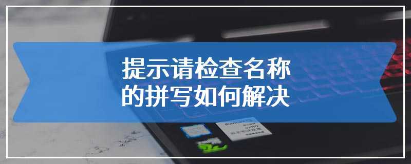 提示请检查名称的拼写如何解决