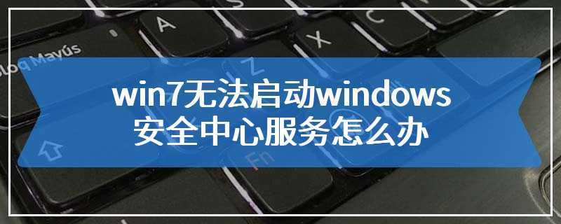 win7无法启动windows安全中心服务怎么办