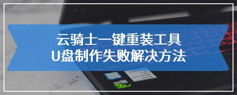 遗憾_制作失败了_云骑士一键重装工具U盘制作失败解决方法