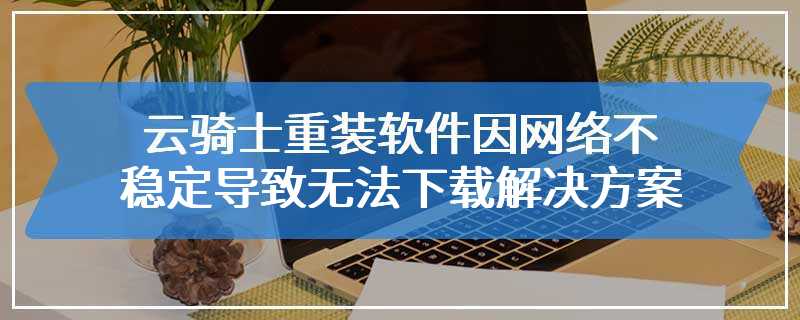 云骑士重装软件因网络不稳定导致无法下载解决方案