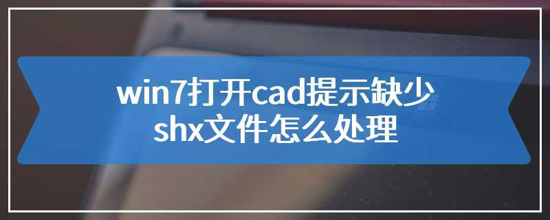 win7打开cad提示缺少shx文件怎么处理