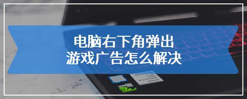 电脑右下角弹出游戏广告怎么解决