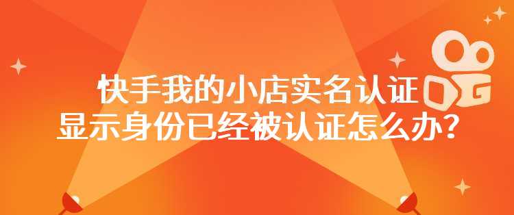 快手我的小店实名认证显示身份已经被认证怎么办？