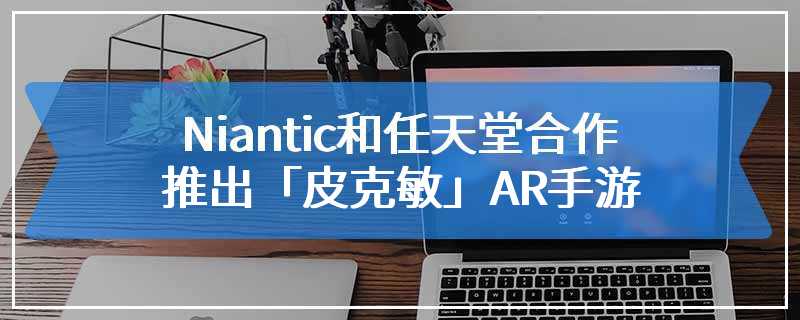 Niantic和任天堂合作 推出「皮克敏」AR手游