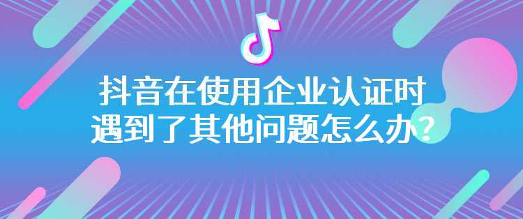 抖音在使用企业认证时遇到了其他问题怎么办？