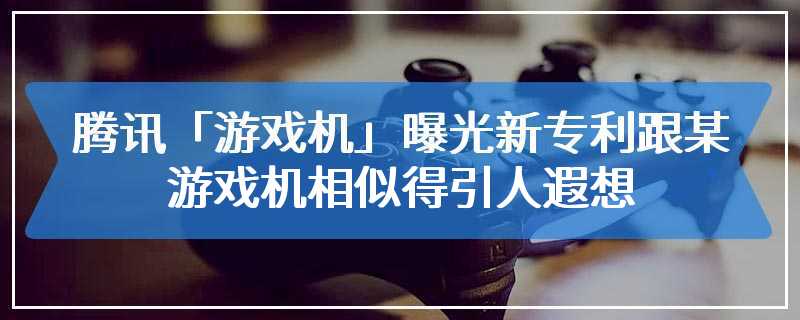 腾讯「游戏机」曝光 新专利跟某游戏机相似得引人遐想