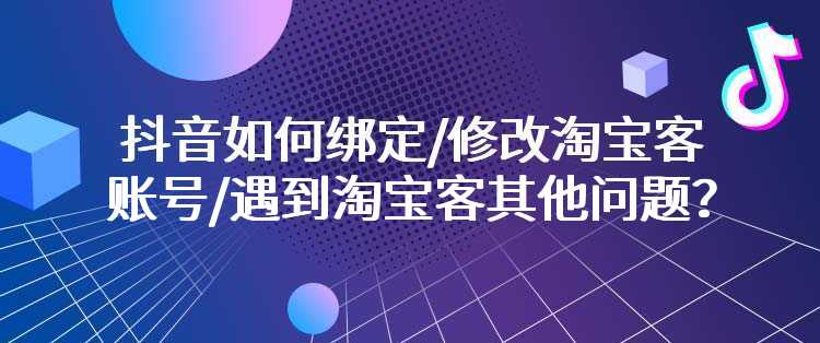 抖音如何绑定/修改淘宝客账号/遇到淘宝客其他问题？