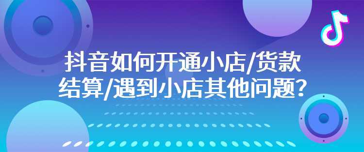 抖音如何开通小店/货款结算/遇到小店其他问题？