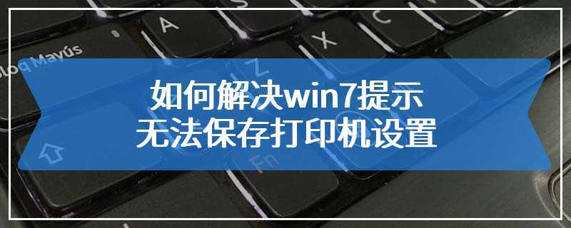 如何解决win7提示无法保存打印机设置