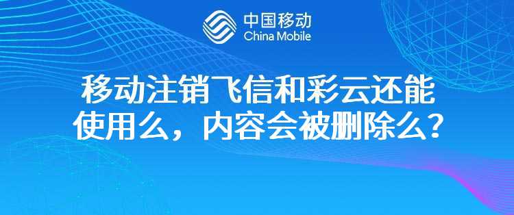 移动注销飞信和彩云还能使用么，内容会被删除么？