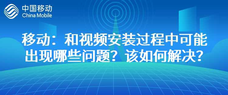 移动：和视频安装过程中可能出现哪些问题？该如何解决？