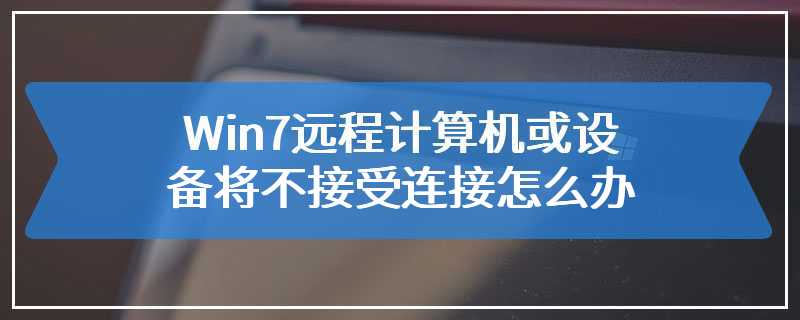 Win7远程计算机或设备将不接受连接怎么办