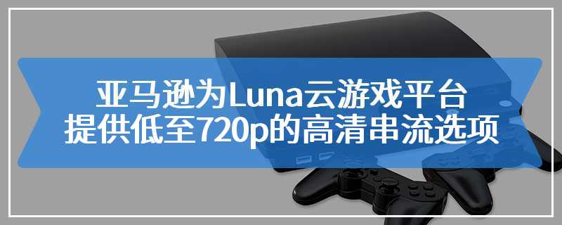 亚马逊为Luna云游戏平台提供低至720p的高清串流选项