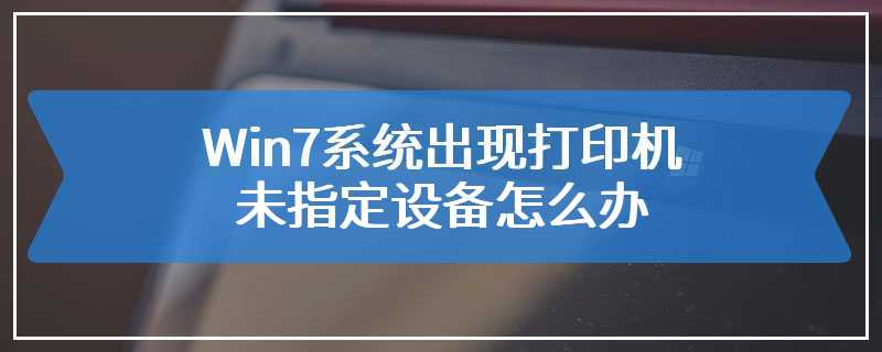 Win7系统出现打印机未指定设备怎么办