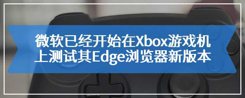微软已经开始在Xbox游戏机上测试其Edge浏览器新版本