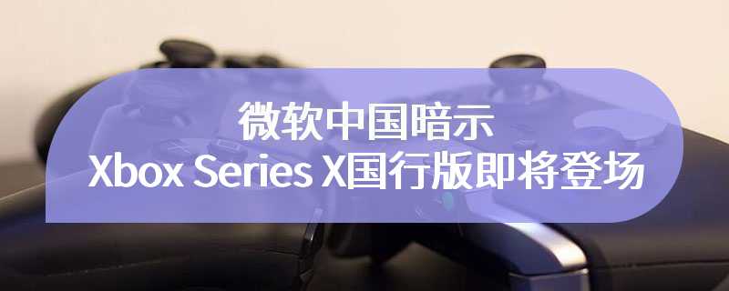 微软中国暗示Xbox Series X国行版即将登场