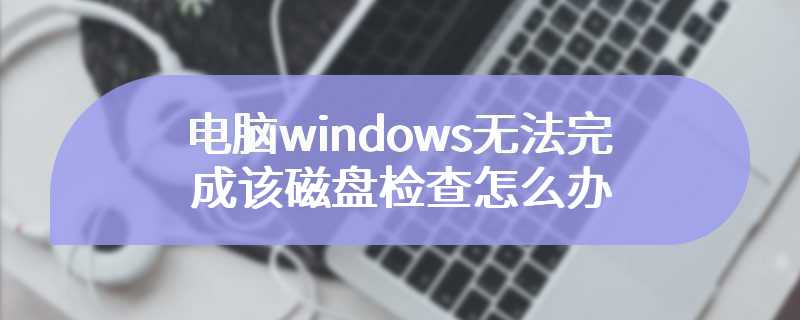 电脑windows无法完成该磁盘检查怎么办