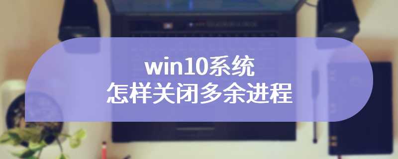 win10系统怎样关闭多余进程