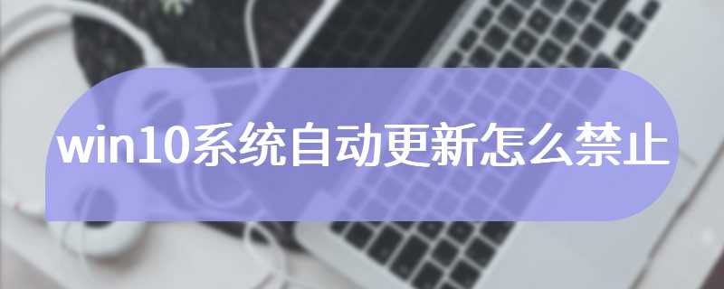 win10系统自动更新怎么禁止