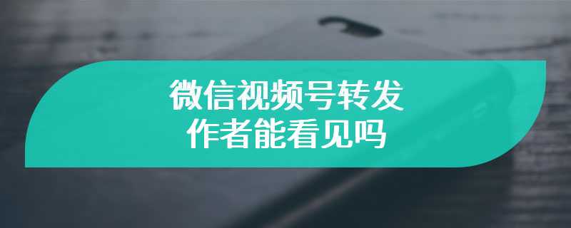 微信视频号转发作者能看见吗