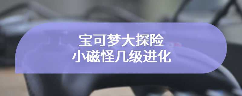 宝可梦大探险小磁怪几级进化