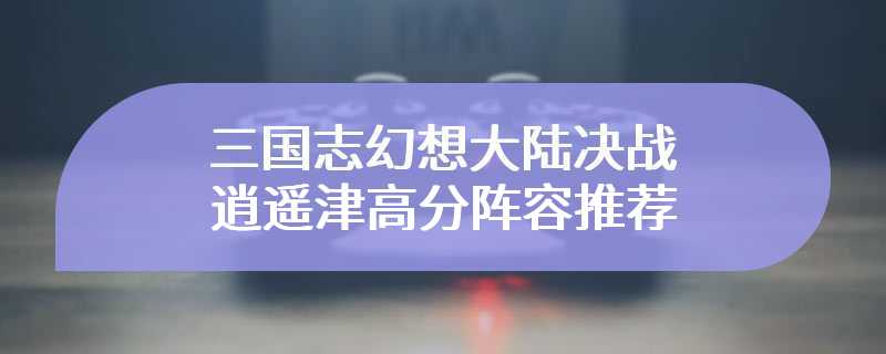 三国志幻想大陆决战逍遥津高分阵容推荐