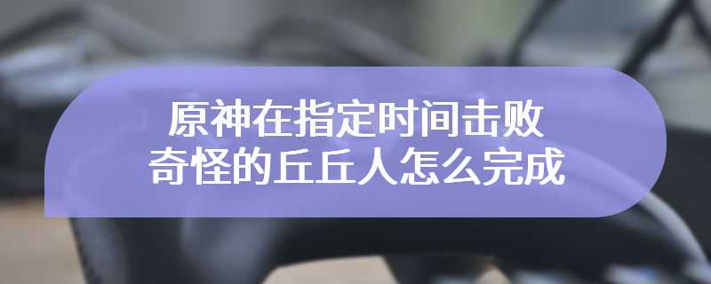 原神在指定时间击败奇怪的丘丘人怎么完成