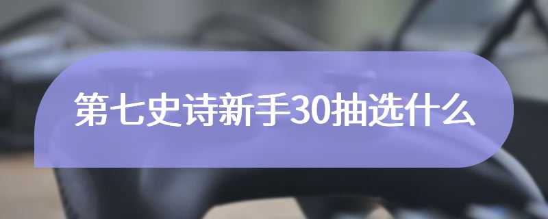 第七史诗新手30抽选什么