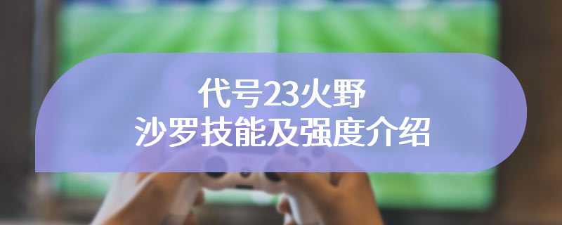 代号23火野沙罗技能及强度介绍