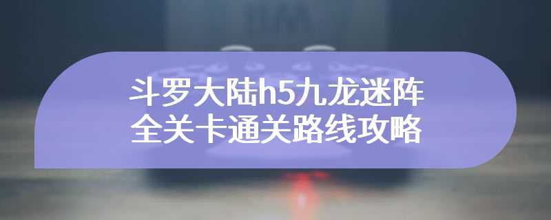 斗罗大陆h5九龙迷阵全关卡通关路线攻略