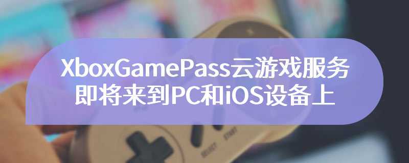 XboxGamePass云游戏服务即将来到PC和iOS设备上