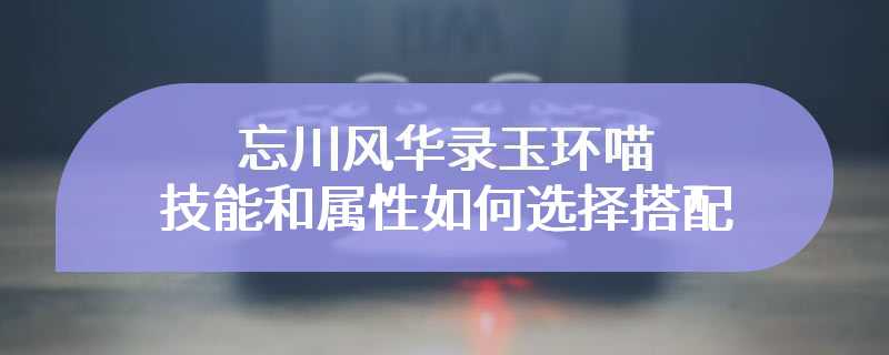 忘川风华录玉环喵技能和属性如何选择搭配