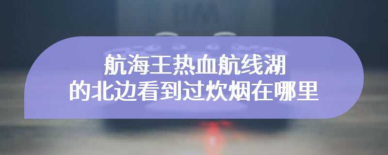 航海王热血航线湖的北边看到过炊烟在哪里