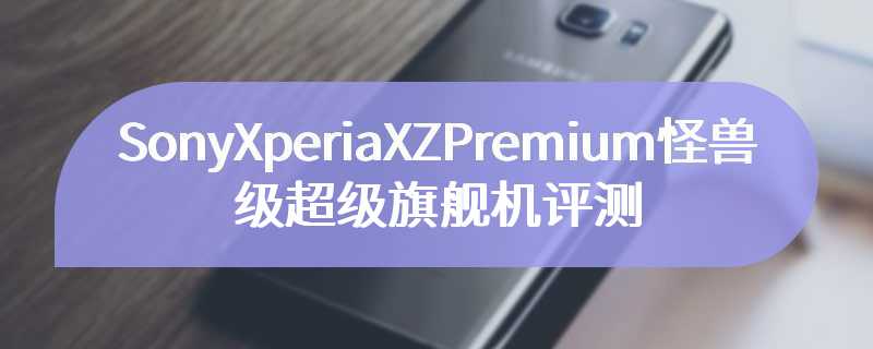 SonyXperiaXZPremium怪兽级超级旗舰机评测
