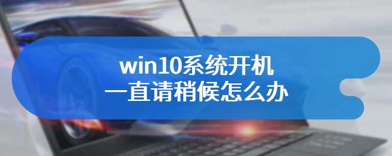 win10系统开机一直请稍候怎么办