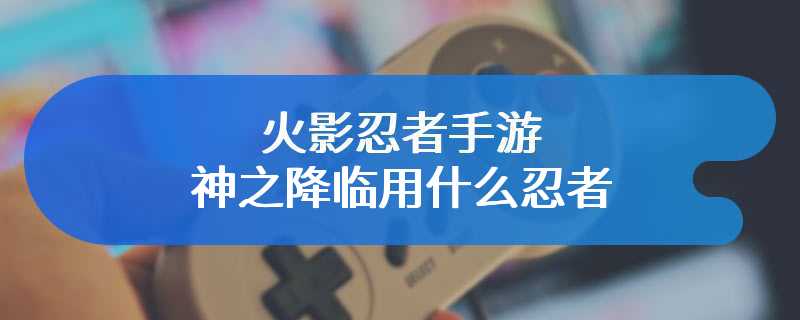 火影忍者手游神之降临用什么忍者