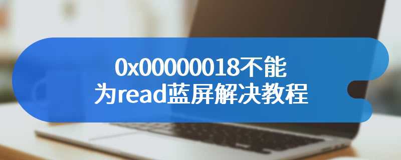 0x00000018不能为read蓝屏解决教程