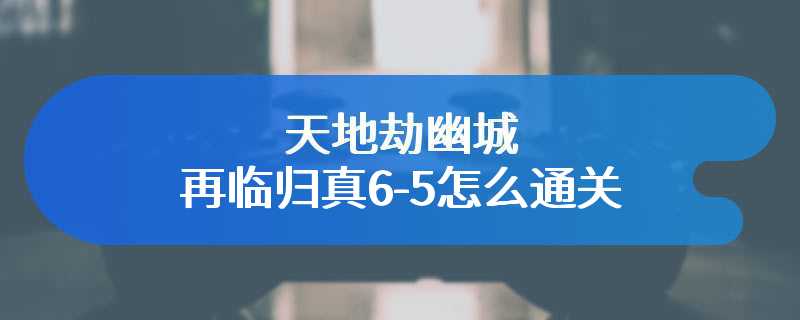 天地劫幽城再临归真6-5怎么通关