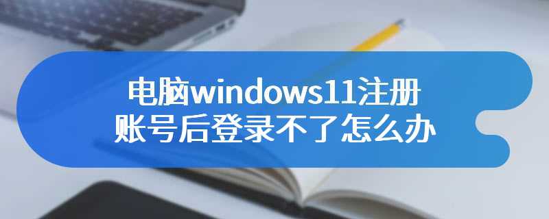 电脑windows11注册账号后登录不了怎么办