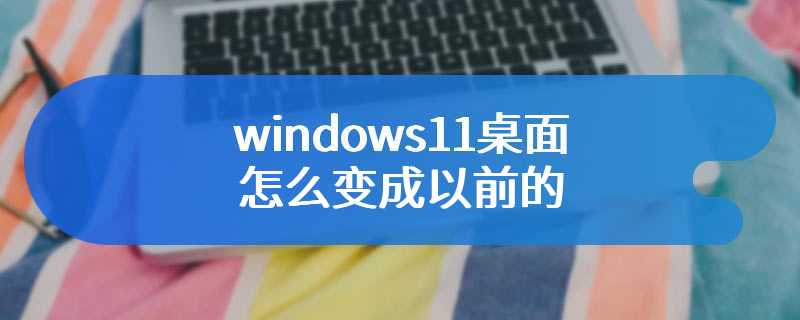 windows11桌面怎么变成以前的