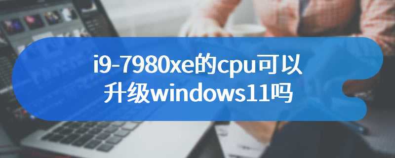 i9-7980xe的cpu可以升级windows11吗