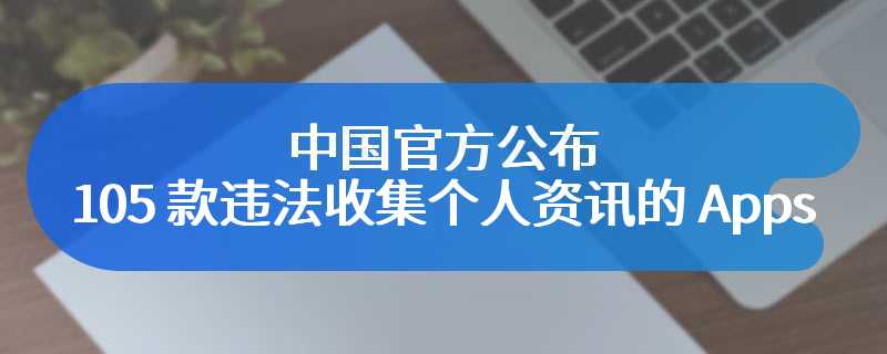 中国官方公布 105 款违法收集个人资讯的 Apps，抖音、百度等知名 Apps 都上榜