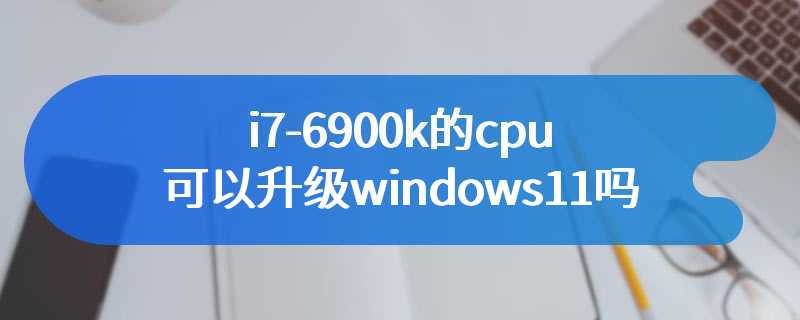 i7-6900k的cpu可以升级windows11吗