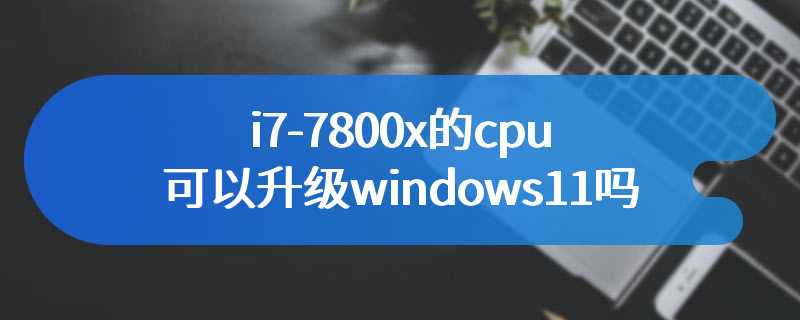 i7-7800x的cpu可以升级windows11吗